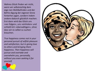 Wahres Glück finden wir nicht,
wenn wir selbstsüchtig dem
eige-nen Wohlbefinden und der
Befrie-digung der eigenen Sinne
hinterher jagen, sondern indem
andere dadurch glücklich machen.
Erst dann wird das Glück uns
»ver-folgen«, uns »einholen« und
schließ-lich »überwältigen», ohne
dass wir es selbst zu suchen
brauchen.
True happiness comes not in your
personal pursuit of selfish pleasure
and satisfaction, but in giving love
to others and bringing them
happiness. Then happiness will
pursue and overtake and
overwhelm you, personally,
without you even seeking it for
yourself.

 