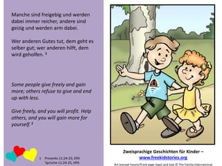 Manche sind freigebig und werden
dabei immer reicher, andere sind
geizig und werden arm dabei.
Wer anderen Gutes tut, dem geht es
selber gut; wer anderen hilft, dem
wird geholfen. 1

Some people give freely and gain
more; others refuse to give and end
up with less.

Give freely, and you will profit. Help
others, and you will gain more for
yourself. 1

1 Proverbs 11:24-25; ERV
Sprüche 11:24-25, HFA

Zweisprachige Geschichten für Kinder –
www.freekidstories.org
Art (except hearts/front page logo) and text © The Family International

 