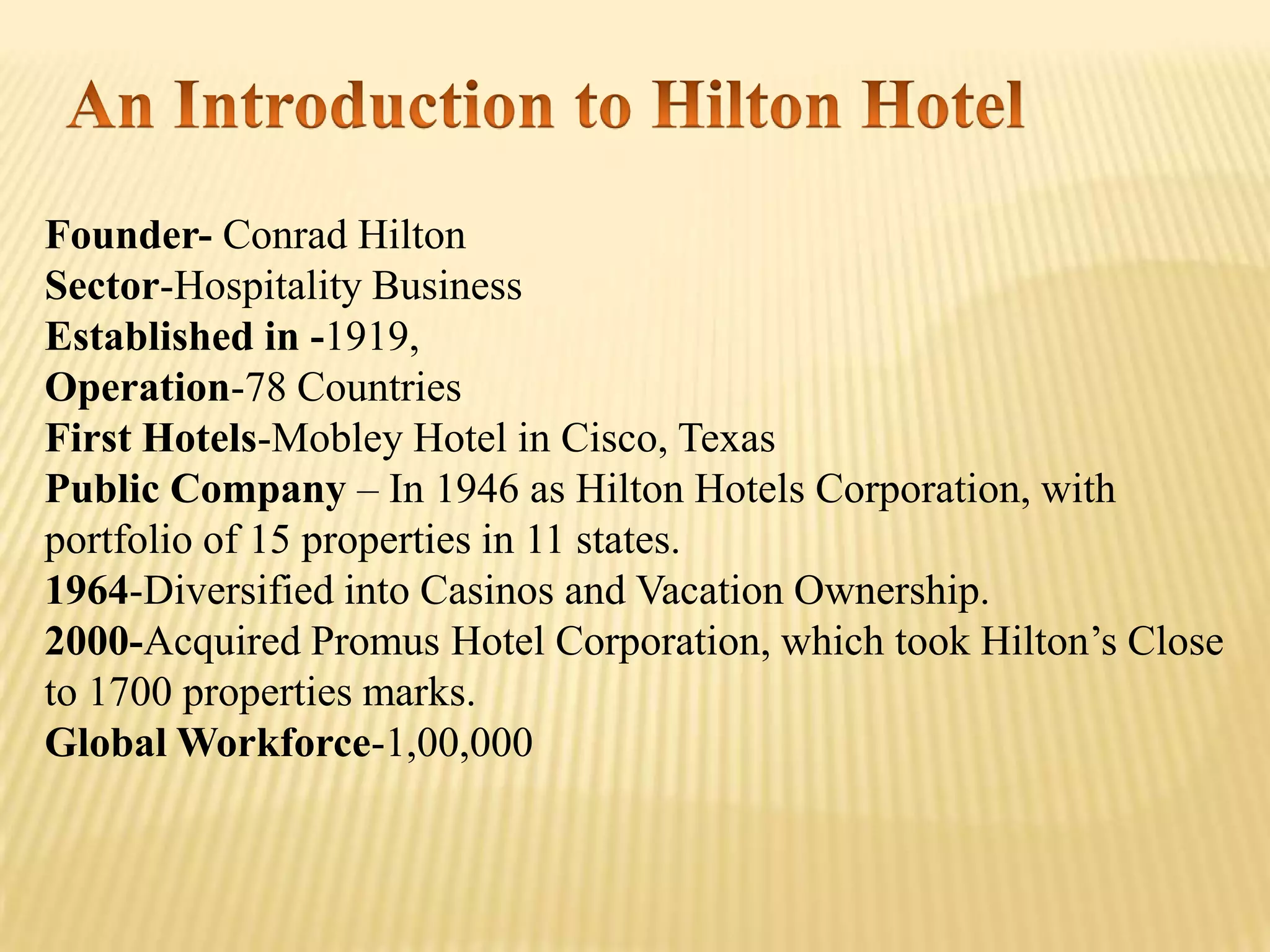Founder- Conrad Hilton
Sector-Hospitality Business
Established in -1919,
Operation-78 Countries
First Hotels-Mobley Hotel in Cisco, Texas
Public Company – In 1946 as Hilton Hotels Corporation, with
portfolio of 15 properties in 11 states.
1964-Diversified into Casinos and Vacation Ownership.
2000-Acquired Promus Hotel Corporation, which took Hilton’s Close
to 1700 properties marks.
Global Workforce-1,00,000