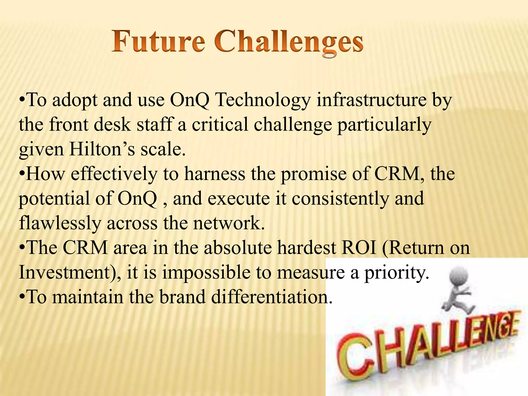 •To adopt and use OnQ Technology infrastructure by
the front desk staff a critical challenge particularly
given Hilton’s scale.
•How effectively to harness the promise of CRM, the
potential of OnQ , and execute it consistently and
flawlessly across the network.
•The CRM area in the absolute hardest ROI (Return on
Investment), it is impossible to measure a priority.
•To maintain the brand differentiation.