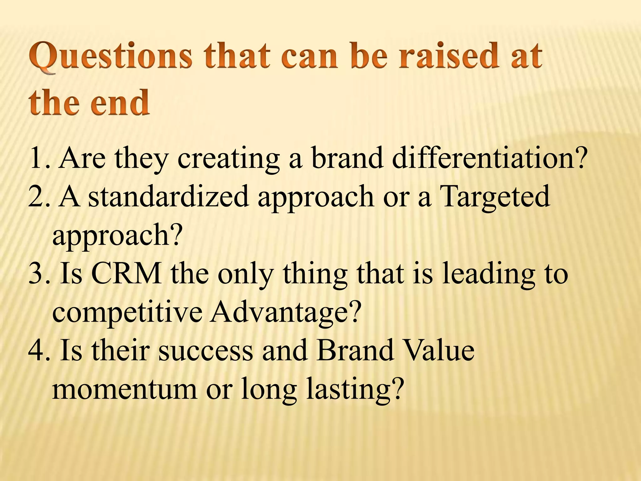 1. Are they creating a brand differentiation?
2. A standardized approach or a Targeted
approach?
3. Is CRM the only thing that is leading to
competitive Advantage?
4. Is their success and Brand Value
momentum or long lasting?