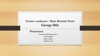 Course conductor : Mam Ramish Nazir
Group 10th
Presenters:
HASSAN MURTAZA(14replica)
EMAN AKBAR
EMAN FAISAL
OBAIDULLAH
 
