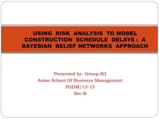 USING RISK ANALYSIS TO MODEL
CONSTRUCTION SCHEDULE DELAYS : A
BAYESIAN BELIEF NETWORKS APPROACH

Presented by- Group-B3
Asian School Of Business Management
PGDM/13-15
Sec-B

 