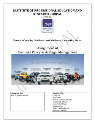 INSTITUTE OF PROFESSIONAL EDUCATION AND 
RESEARCH,BHOPAL 
Factors influencing Mahindra and Mahindra Automotive Sector 
Assignment of 
Business Policy & Strategic Management 
Submitted By- 
Group 16 
Rohit Dixit 
Rustam Kumar Kushwaha 
A Sagar Singh Thakur 
A Sameeksha Bohare 
A Sandeep Patel 
A Sanjeev Vishwakarma 
Shivakant Awasthi 
Submitted To- 
Prof. Rajneesh Ajmani 
 
