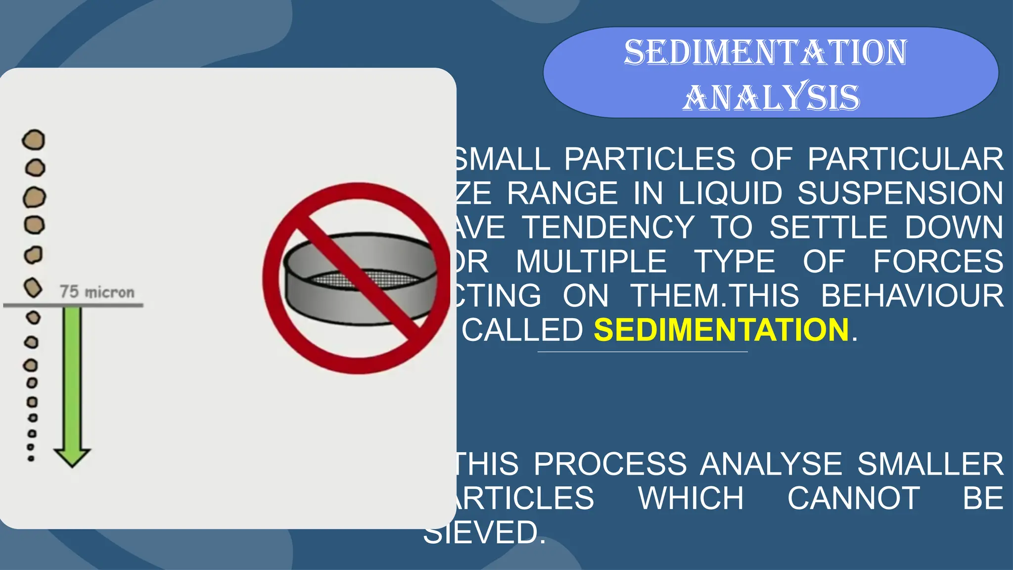 SMALL PARTICLES OF PARTICULAR
SIZE RANGE IN LIQUID SUSPENSION
HAVE TENDENCY TO SETTLE DOWN
FOR MULTIPLE TYPE OF FORCES
ACTING ON THEM.THIS BEHAVIOUR
IS CALLED SEDIMENTATION.
THIS PROCESS ANALYSE SMALLER
PARTICLES WHICH CANNOT BE
SIEVED.
sedimentation
analysis
 