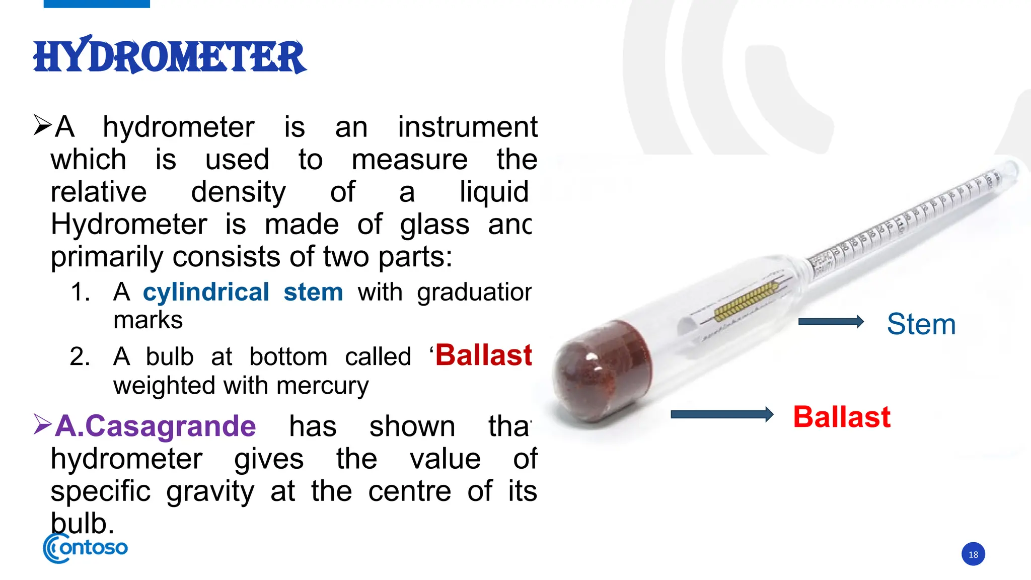 18
A hydrometer is an instrument
which is used to measure the
relative density of a liquid.
Hydrometer is made of glass and
primarily consists of two parts:
1. A cylindrical stem with graduation
marks
2. A bulb at bottom called ‘Ballast’
weighted with mercury
A.Casagrande has shown that
hydrometer gives the value of
specific gravity at the centre of its
bulb.
HYDROMETER
Ballast
Stem
 