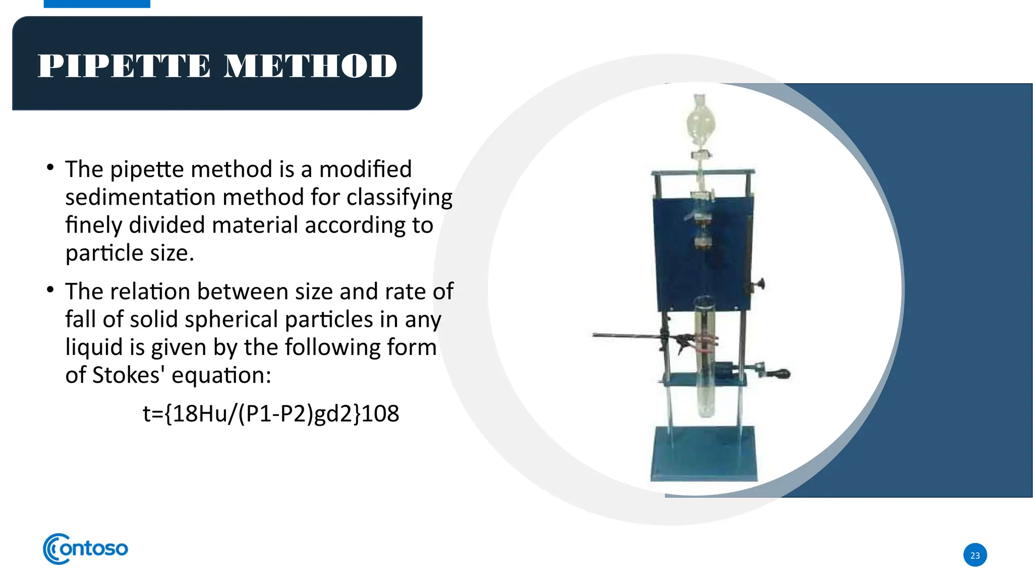 • The pipette method is a modified
sedimentation method for classifying
finely divided material according to
particle size.
• The relation between size and rate of
fall of solid spherical particles in any
liquid is given by the following form
of Stokes' equation:
t={18Hu/(P1-P2)gd2}108
23
PIPETTE METHOD
 