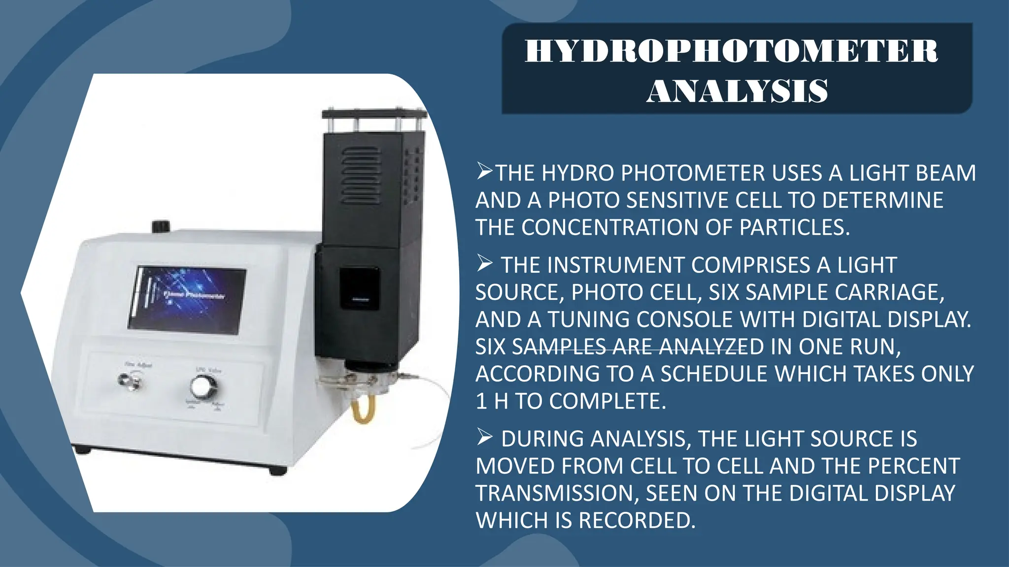 THE HYDRO PHOTOMETER USES A LIGHT BEAM
AND A PHOTO SENSITIVE CELL TO DETERMINE
THE CONCENTRATION OF PARTICLES.
 THE INSTRUMENT COMPRISES A LIGHT
SOURCE, PHOTO CELL, SIX SAMPLE CARRIAGE,
AND A TUNING CONSOLE WITH DIGITAL DISPLAY.
SIX SAMPLES ARE ANALYZED IN ONE RUN,
ACCORDING TO A SCHEDULE WHICH TAKES ONLY
1 H TO COMPLETE.
 DURING ANALYSIS, THE LIGHT SOURCE IS
MOVED FROM CELL TO CELL AND THE PERCENT
TRANSMISSION, SEEN ON THE DIGITAL DISPLAY
WHICH IS RECORDED.
HYDROPHOTOMETER
ANALYSIS
 