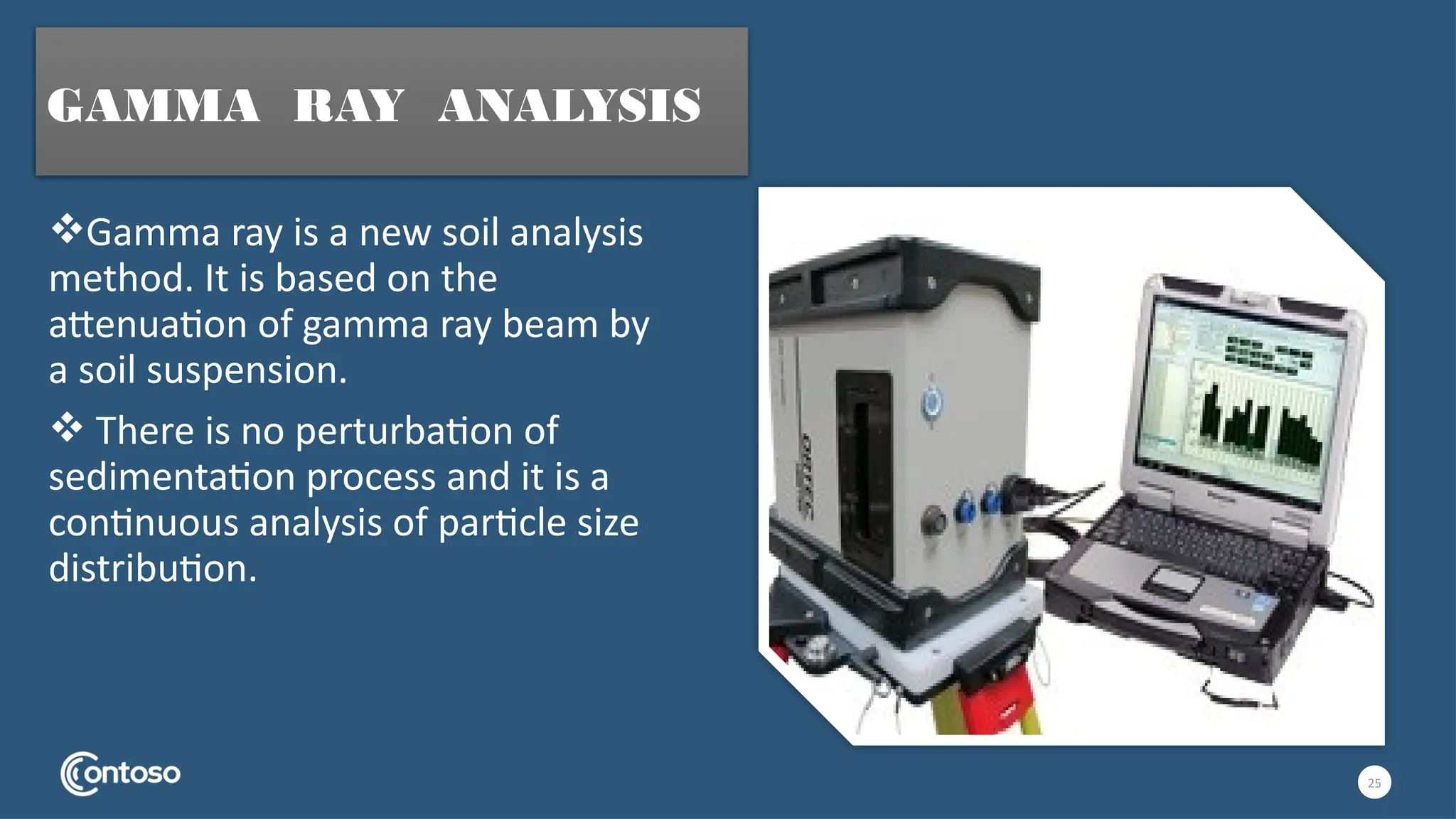 Gamma ray is a new soil analysis
method. It is based on the
attenuation of gamma ray beam by
a soil suspension.
 There is no perturbation of
sedimentation process and it is a
continuous analysis of particle size
distribution.
25
GAMMA RAY ANALYSIS
 