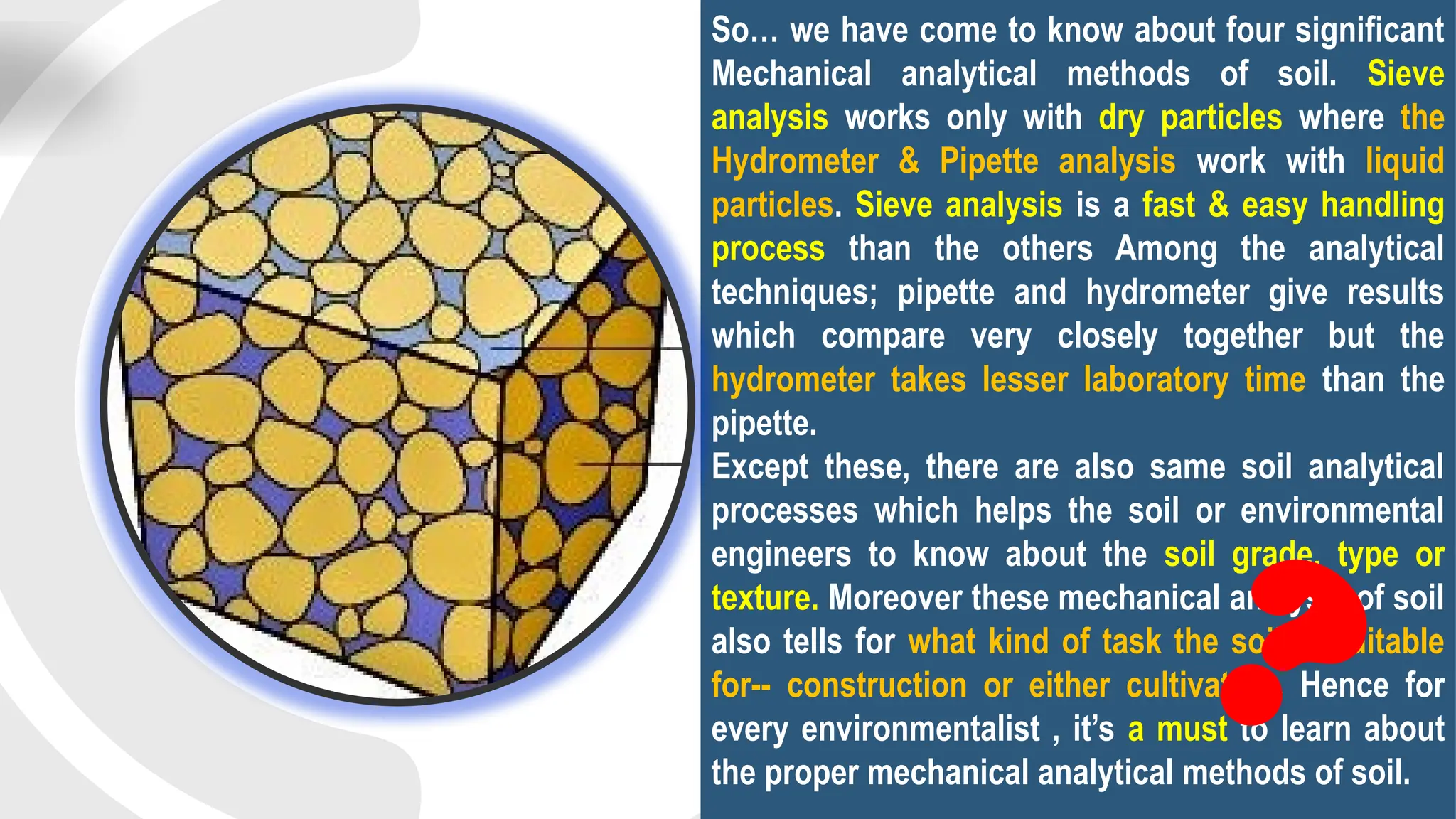 So… we have come to know about four significant
Mechanical analytical methods of soil. Sieve
analysis works only with dry particles where the
Hydrometer & Pipette analysis work with liquid
particles. Sieve analysis is a fast & easy handling
process than the others Among the analytical
techniques; pipette and hydrometer give results
which compare very closely together but the
hydrometer takes lesser laboratory time than the
pipette.
Except these, there are also same soil analytical
processes which helps the soil or environmental
engineers to know about the soil grade, type or
texture. Moreover these mechanical analysis of soil
also tells for what kind of task the soil is suitable
for-- construction or either cultivation. Hence for
every environmentalist , it’s a must to learn about
the proper mechanical analytical methods of soil.
?
 