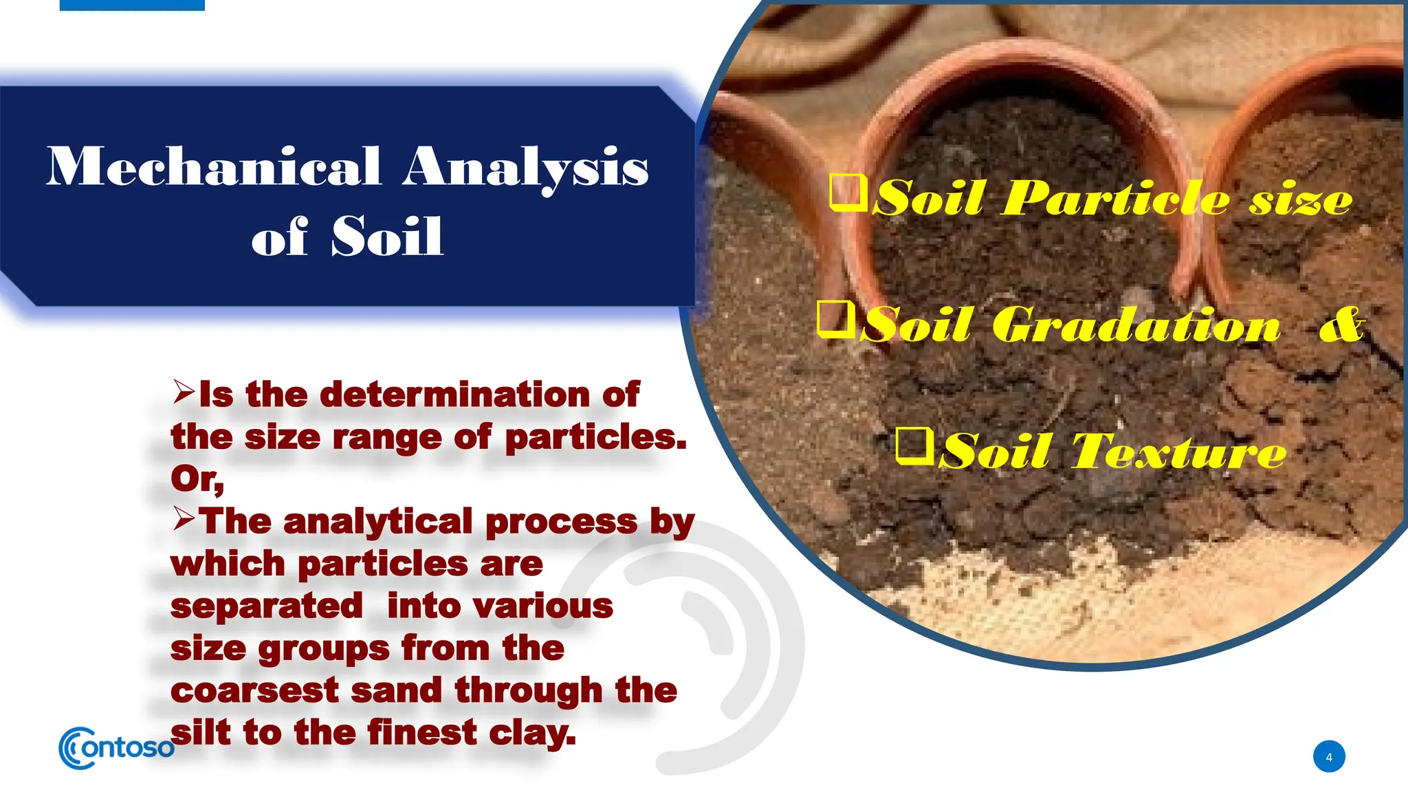 4
Mechanical Analysis
of Soil
Is the determination of
the size range of particles.
Or,
The analytical process by
which particles are
separated into various
size groups from the
coarsest sand through the
silt to the finest clay.
Soil Particle size
Soil Gradation &
Soil Texture
 