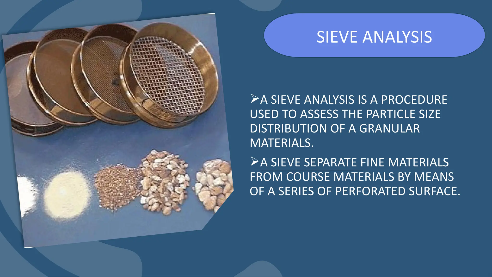 A SIEVE ANALYSIS IS A PROCEDURE
USED TO ASSESS THE PARTICLE SIZE
DISTRIBUTION OF A GRANULAR
MATERIALS.
A SIEVE SEPARATE FINE MATERIALS
FROM COURSE MATERIALS BY MEANS
OF A SERIES OF PERFORATED SURFACE.
SIEVE ANALYSIS
 