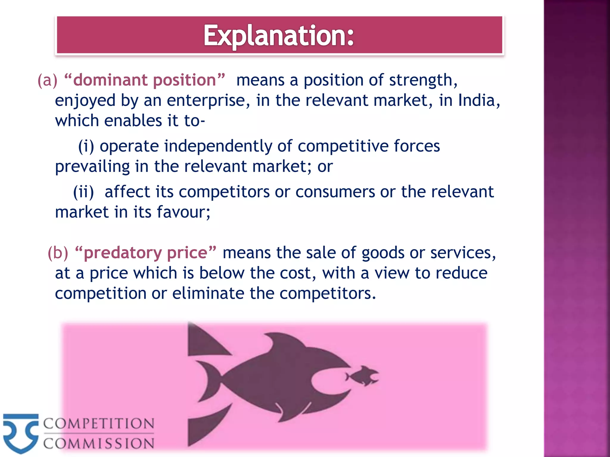 (a) “dominant position” means a position of strength,
enjoyed by an enterprise, in the relevant market, in India,
which enables it to-
(i) operate independently of competitive forces
prevailing in the relevant market; or
(ii) affect its competitors or consumers or the relevant
market in its favour;
(b) “predatory price” means the sale of goods or services,
at a price which is below the cost, with a view to reduce
competition or eliminate the competitors.
 