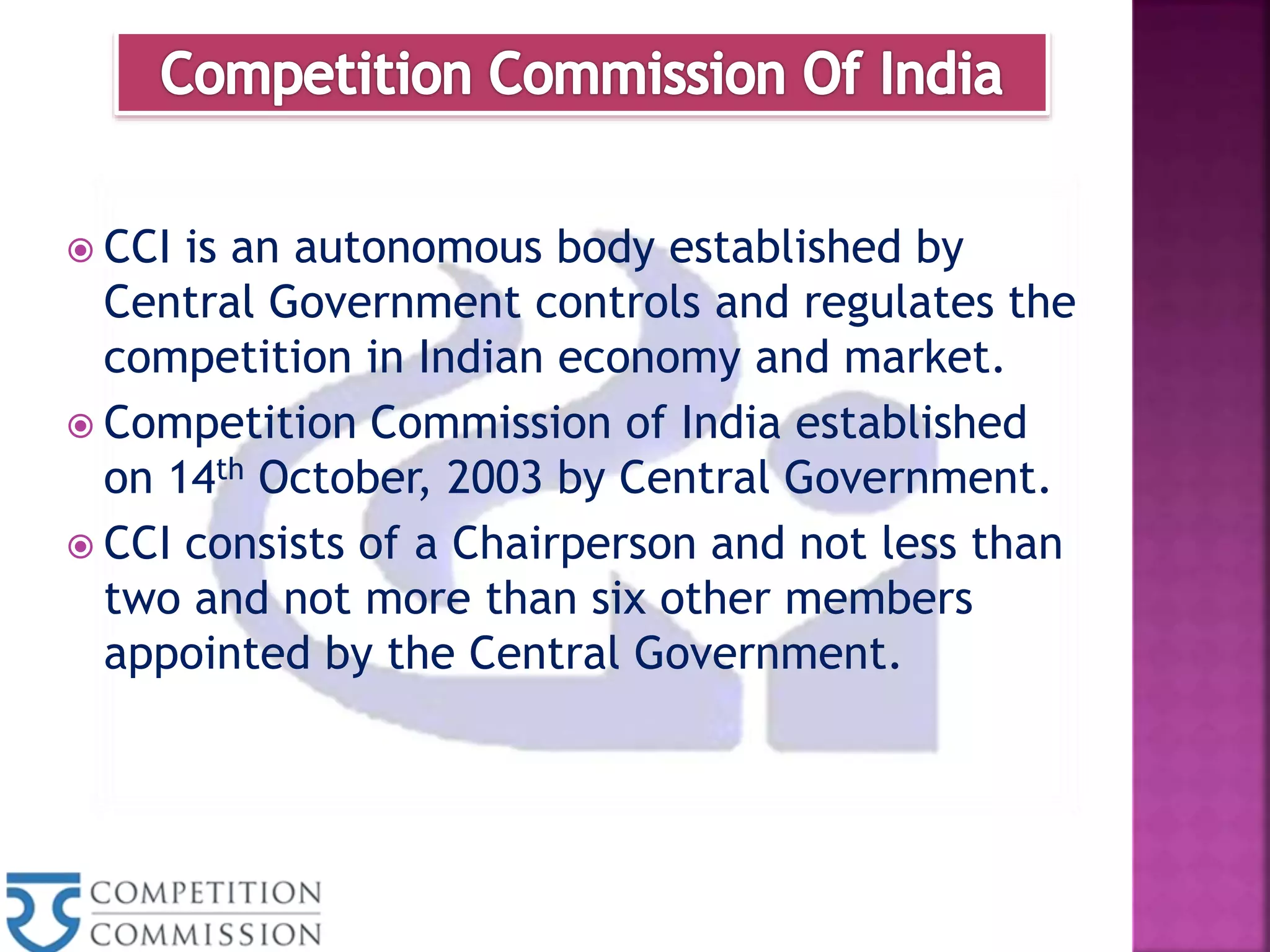  CCI is an autonomous body established by
Central Government controls and regulates the
competition in Indian economy and market.
 Competition Commission of India established
on 14th October, 2003 by Central Government.
 CCI consists of a Chairperson and not less than
two and not more than six other members
appointed by the Central Government.
 