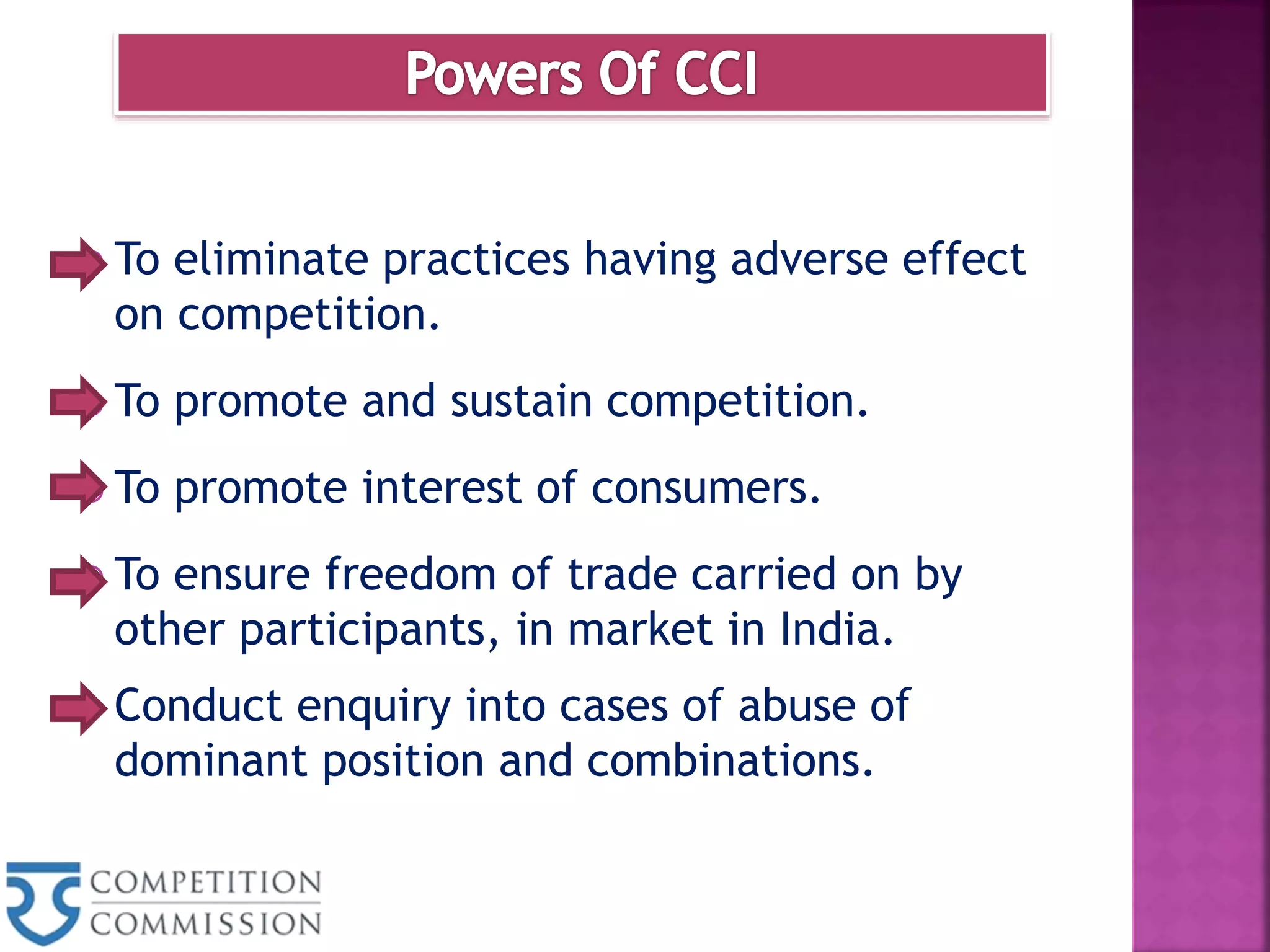  To eliminate practices having adverse effect
on competition.
 To promote and sustain competition.
 To promote interest of consumers.
 To ensure freedom of trade carried on by
other participants, in market in India.
 Conduct enquiry into cases of abuse of
dominant position and combinations.
 