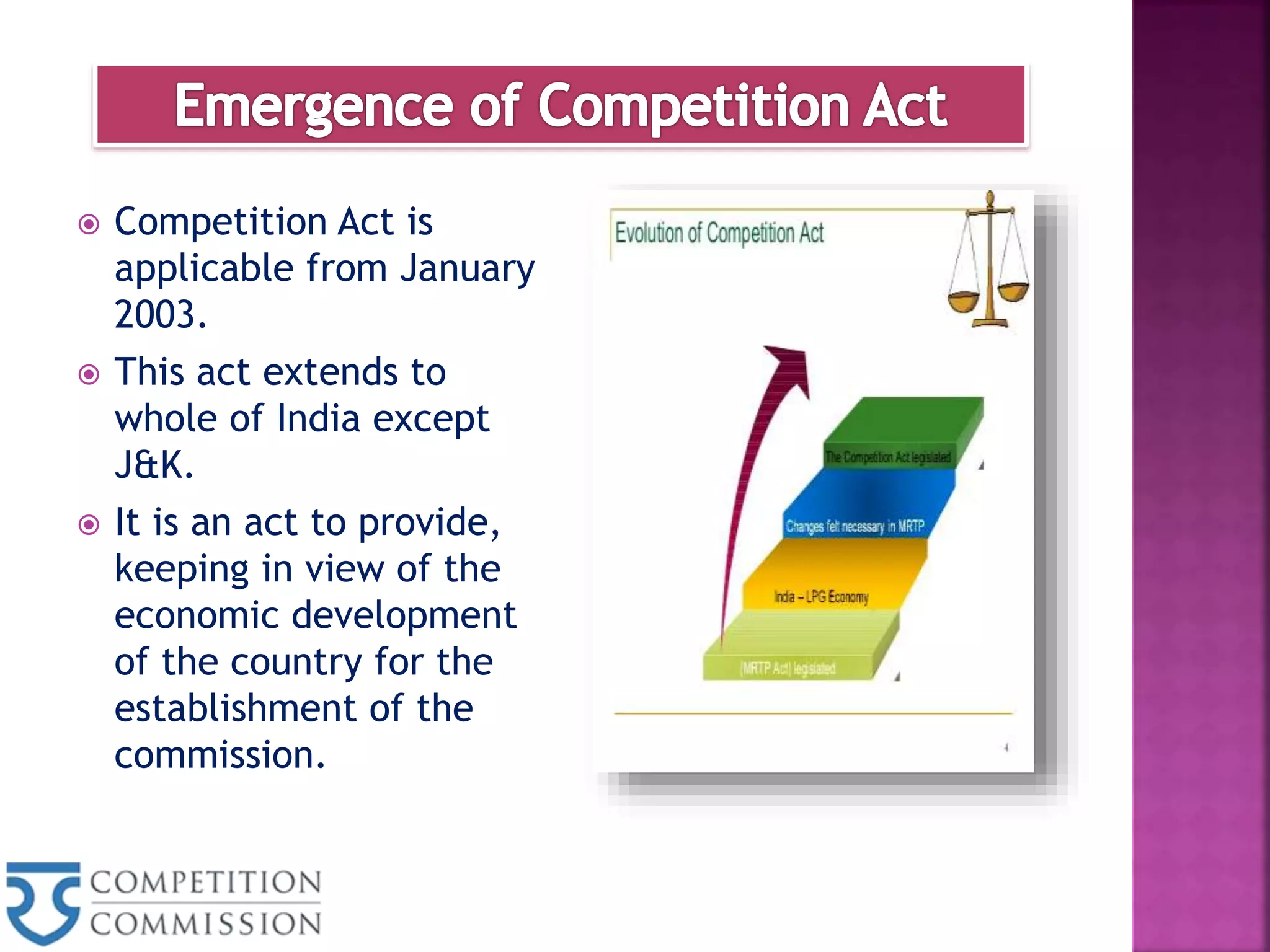 Competition Act is
applicable from January
2003.
 This act extends to
whole of India except
J&K.
 It is an act to provide,
keeping in view of the
economic development
of the country for the
establishment of the
commission.
 