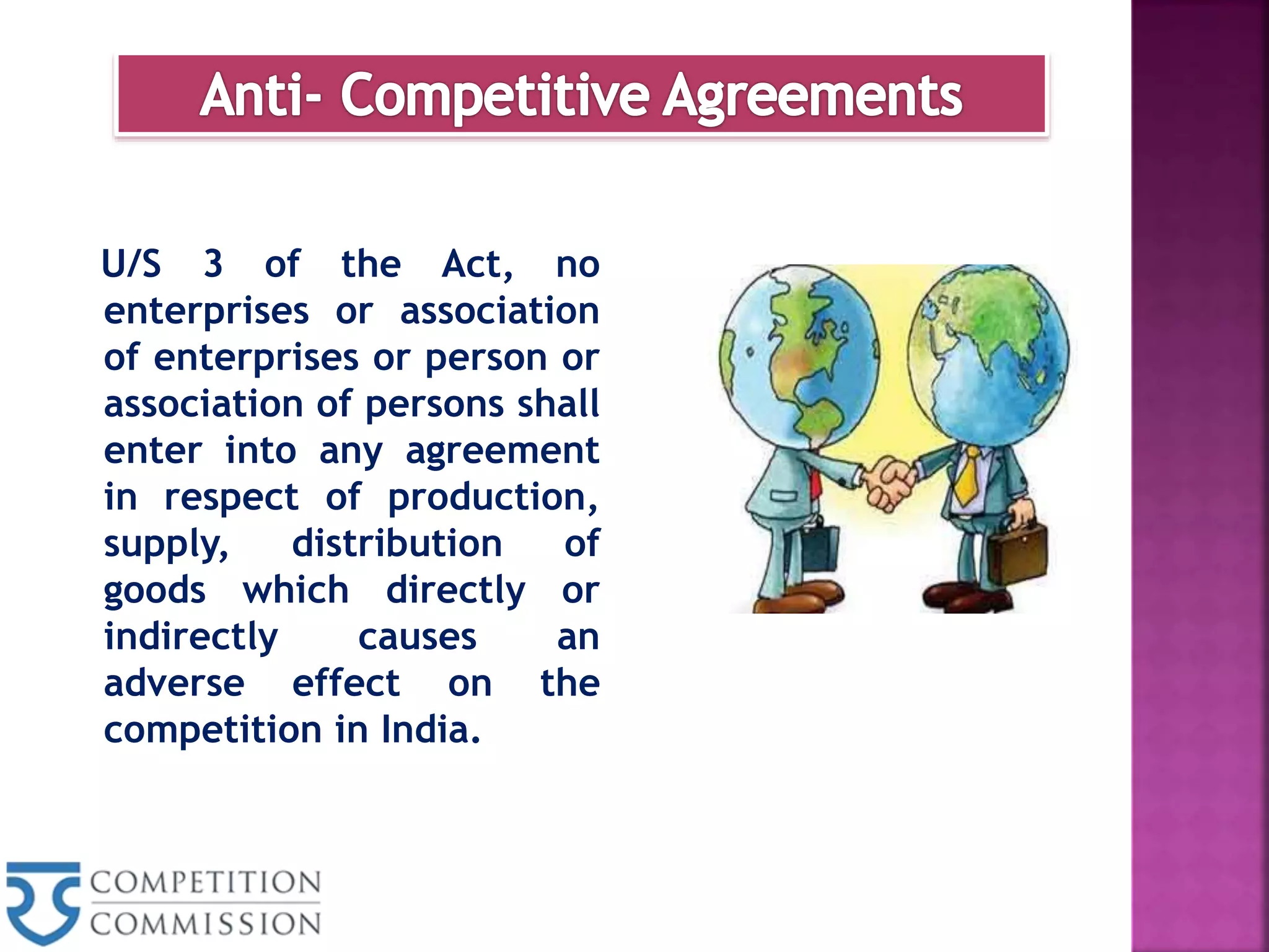 U/S 3 of the Act, no
enterprises or association
of enterprises or person or
association of persons shall
enter into any agreement
in respect of production,
supply, distribution of
goods which directly or
indirectly causes an
adverse effect on the
competition in India.
 