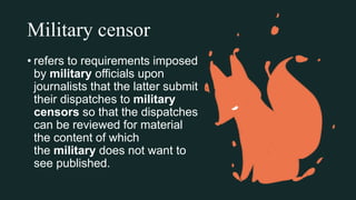 Military censor
• refers to requirements imposed
by military officials upon
journalists that the latter submit
their dispatches to military
censors so that the dispatches
can be reviewed for material
the content of which
the military does not want to
see published.
 