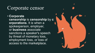 Corporate censor
• Corporate
censorship is censorship by c
orporations. It is when a
spokesperson, employer,
or business associate
sanctions a speaker's speech
by threat of monetary loss,
employment loss, or loss of
access to the marketplace.
 