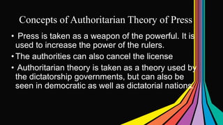Concepts of Authoritarian Theory of Press
• Press is taken as a weapon of the powerful. It is
used to increase the power of the rulers.
•The authorities can also cancel the license
• Authoritarian theory is taken as a theory used by
the dictatorship governments, but can also be
seen in democratic as well as dictatorial nations.
 