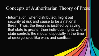 Concepts of Authoritarian Theory of Press
•Information, when distributed, might put
security at risk and cause to be a national
threat. Thus, the theory is justified by saying
that state is greater than individual rights where
state controls the media, especially in the time
of emergencies like wars and conflicts.
 