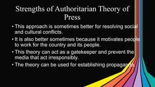 Strengths of Authoritarian Theory of
Press
• This approach is sometimes better for resolving social
and cultural conflicts.
• It is also better sometimes because it motivates people
to work for the country and its people.
• This theory can act as a gatekeeper and prevent the
media that act irresponsibly.
• The theory can be used for establishing propaganda.
 