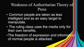 Weakness of Authoritarian Theory of
Press
• Common people are taken as less
intelligent and as an easy target to
manipulate.
• The ruling class uses the media only for
their own benefits.
•The freedom of expression and information
of normal people is attacked.
 