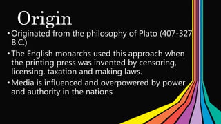 Origin
•Originated from the philosophy of Plato (407-327
B.C.)
•The English monarchs used this approach when
the printing press was invented by censoring,
licensing, taxation and making laws.
•Media is influenced and overpowered by power
and authority in the nations
 