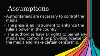 Assumptions
•Authoritarians are necessary to control the
media.
• The press is an instrument to enhance the
ruler's power in the country.
• The authorities have all rights to permit any
media and control it by providing license to
the media and make certain censorship.
 