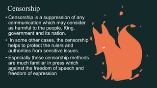 Censorship
• Censorship is a suppression of any
communication which may consider
as harmful to the people, King,
government and its nation.
• In some other cases, the censorship
helps to protect the rulers and
authorities from sensitive issues.
• Especially these censorship methods
are much familiar in press which
against the freedom of speech and
freedom of expression
 
