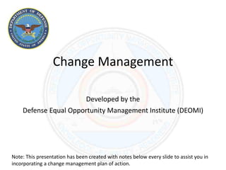 Change Management
Developed by the
Defense Equal Opportunity Management Institute (DEOMI)
Note: This presentation has been created with notes below every slide to assist you in
incorporating a change management plan of action.
 