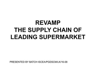 REVAMP
THE SUPPLY CHAIN OF
LEADING SUPERMARKET
PRESENTED BY BATCH ISCEA/PGDSCM/LK/16-08
 