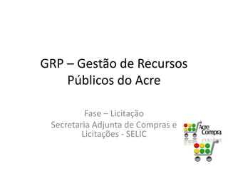 GRP – Gestão de Recursos
Públicos do Acre
Fase – Licitação
Secretaria Adjunta de Compras e
Licitações - SELIC
 