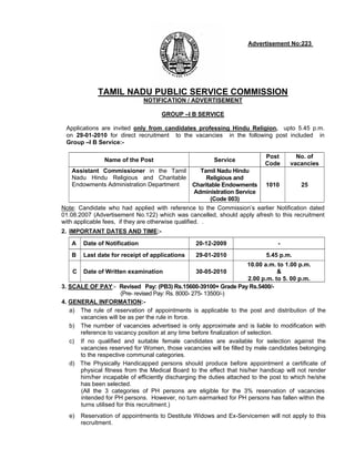 Advertisement No:223 .




              TAMIL NADU PUBLIC SERVICE COMMISSION
                               NOTIFICATION / ADVERTISEMENT

                                     GROUP –I B SERVICE

 Applications are invited only from candidates professing Hindu Religion, upto 5.45 p.m.
 on 29-01-2010 for direct recruitment to the vacancies in the following post included in
 Group –I B Service:-

                                                                           Post       No. of
                Name of the Post                        Service
                                                                           Code     vacancies
   Assistant Commissioner in the Tamil            Tamil Nadu Hindu
   Nadu Hindu Religious and Charitable               Religious and
   Endowments Administration Department         Charitable Endowments      1010         25
                                                Administration Service
                                                       (Code 003)
Note: Candidate who had applied with reference to the Commission’s earlier Notification dated
01.08.2007 (Advertisement No.122) which was cancelled, should apply afresh to this recruitment
with applicable fees, if they are otherwise qualified. .
2. IMPORTANT DATES AND TIME:-

   A    Date of Notification                     20-12-2009                     -
   B    Last date for receipt of applications    29-01-2010                5.45 p.m.
                                                                       10.00 a.m. to 1.00 p.m.
    C   Date of Written examination              30-05-2010                       &
                                                                       2.00 p.m. to 5. 00 p.m.
3. SCALE OF PAY:- Revised Pay: (PB3) Rs.15600-39100+ Grade Pay Rs.5400/-
                       (Pre- revised Pay: Rs. 8000- 275- 13500/-)
4. GENERAL INFORMATION:-
   a) The rule of reservation of appointments is applicable to the post and distribution of the
      vacancies will be as per the rule in force.
   b) The number of vacancies advertised is only approximate and is liable to modification with
      reference to vacancy position at any time before finalization of selection.
   c) If no qualified and suitable female candidates are available for selection against the
      vacancies reserved for Women, those vacancies will be filled by male candidates belonging
      to the respective communal categories.
   d) The Physically Handicapped persons should produce before appointment a certificate of
      physical fitness from the Medical Board to the effect that his/her handicap will not render
      him/her incapable of efficiently discharging the duties attached to the post to which he/she
      has been selected.
      (All the 3 categories of PH persons are eligible for the 3% reservation of vacancies
      intended for PH persons. However, no turn earmarked for PH persons has fallen within the
      turns utilised for this recruitment.)
  e)    Reservation of appointments to Destitute Widows and Ex-Servicemen will not apply to this
        recruitment.
 