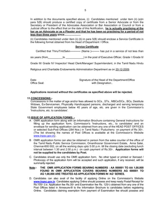 5


  In addition to the documents specified above, (i) Candidates mentioned under item (ii) (a)in
  para 5(B) should produce a certified copy of certificate from a Senior Advocate or from the
  Secretary or President of the Advocates Association or Bar Association or Council or from a
  Judicial officer to the effect that on the date of this Notification, he is actually practising at the
  bar as an Advocate or as a Pleader and that he has been so practising for a period of not
  less than three years since......................
  (ii) Candidates mentioned under item (ii) (b) in para 5(B) should enclose a Service Certificate in
  the following format obtained from his Head of Department / Office.
                                          Service Certificate
       Certified that Thiru/Tmt/Selvi------------ (Name )--------- has put in a service of not less than

  six years (from__________to ____________) in the post of Executive Officer, Grade I /Grade II/

  Grade III/ Grade IV/ Inspector/ Head Clerk/Manager/ Superintendent, in the Tamil Nadu Hindu

  Religious and Charitable Endowments Administration Department as on 20-12-2009.


  Date:                                       Signature of the Head of the Department/Office
  Office Seal:                                          with Designation..


  Applications received without the certificates as specified above will be rejected.

11.CONCESSIONS:-
   Concessions in the matter of age and/or fees allowed to SCs., STs., MBCs/DCs., BCs, Destitute
   Widows, Ex-Servicemen, Physically Handicapped persons, discharged and serving temporary
   State Government employees below 40 years of age, etc. are given in the Commission’s
   'Instructions, etc. to candidates'.

12.ISSUE OF APPLICATION FORMS: -
 A OMR application form along with an Information Brochure containing General Instructions for
     filling up the application form, Commission's 'Instructions, etc., to candidates' and an
     envelope for sending application can be obtained from any one of the HEAD POST OFFICES
     or selected Sub-Post Offices (284 Nos.) in Tamil Nadu / Puducherry on payment of Rs 30/-.
     (The list showing the names of Post Offices is available at the Commission’s Website
     www.tnpsc.gov.in) .
 B OMR application forms can also be obtained in person from the sales counter of the office of
   the Tamil Nadu Public Service Commission, Omanthoorar Government Estate, Anna Salai,
   Chennai-600 002, on all the working days upto 5.00 p.m. till the closing date (excluding lunch
   interval between 1.30 and 2.00 p.m.) on cash payment of Rs.30/-. Application forms will
   not be supplied to the candidates by Post.
 C. Candidates should use only the OMR application form. No other typed or printed or Xeroxed /
    Photocopy of the application form will be accepted and such application, if any received, will be
    summarily rejected.
 Note:-   THE OMR APPLICATION FORMS BEARING NUMBERS : AA 000001 TO AA 1,00,000
          FOUND IN OMR APPLICATION COVERS BEARING NUMBERS AG 000001 TO
          AG 1,00,000 ARE TREATED AS APPLICATION FORMS IN ‘AG’ SERIES.
 D. Candidates can also avail of the facility of applying Online on the Commission’s Website
    www.tnpsc.gov.in Candidates applying Online should possess and keep ready Postal Receipt for
    Rs.155/- (i.e. Application fee Rs.30/- and Examination fee Rs. 125/-) obtained from any one of the
    Post Offices listed in Annexure-III to the Information Brochure to candidates before registering
    Online. Candidates claiming exemption from payment of Examination fee should possess and
 
