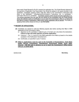 6


      keep ready Postal Receipt for Rs.30/- towards the application fee. The Postal Receipt obtained for
      the payment of Application Fee/ Examination Fee should be pasted in the space provided in the
      application. Candidates applying Online shall also abide by the Commission’s Instructions laid
      down in this Notification / Advertisement/Commission’s ‘Instructions, etc., to candidates’ /
      Information Brochure to candidates. Candidates applying Online should send the applications (i.e.
      The printout generated from the web site and signed by the candidates) with the Postal Receipt
      along with attested copies of Certificates so as to reach the Commission’s office on or before the
      last date for receipt of applications, failing which his/her application will be rejected. The facility of
      applying Online will be closed at 5.45 p.m. on 27-01-2010.

13.RECEIPT OF APPLICATION:-

   (A) Candidates are advised to verify the following aspects also before sending their filled in OMR
       applications to the Commission’s office:
       (i) Signature by the candidate in ballpoint pen or fountain pen only below the declaration.
             Failure to sign will entail rejection of his/her application.
       (ii) Columns 1, 1(a), 3, 4 and 22 in the OMR application form filled up based on the details
             available in this Notification/ Advertisement.
       (iii) Certificates, as specified in para 10 above.

   (B) Filled in applications must be sent to the Controller of Examinations, Tamil Nadu
       Public Service Commission, Omanthoorar Government Estate, Anna Salai,
       Chennai – 600 002 well in advance so as to reach the Commission’s Office before
       5.45 p.m. on 29-01-2010.



4965/RND-B1/2008                                                                           Secretary.
 
