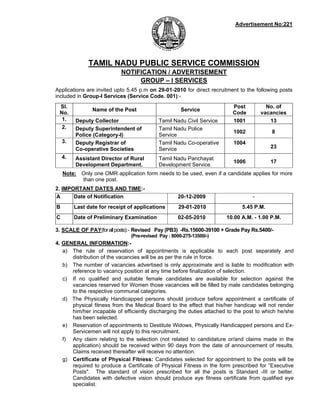 Advertisement No:221




              TAMIL NADU PUBLIC SERVICE COMMISSION
                            NOTIFICATION / ADVERTISEMENT
                                 GROUP – I SERVICES
Applications are invited upto 5.45 p.m on 29-01-2010 for direct recruitment to the following posts
included in Group-I Services (Service Code. 001):-
 Sl.                                                                     Post          No. of
                Name of the Post                      Service
 No.                                                                     Code        vacancies
  1.     Deputy Collector                   Tamil Nadu Civil Service     1001           13
  2.     Deputy Superintendent of           Tamil Nadu Police
                                                                         1002            8
         Police (Category-I)                Service
    3.   Deputy Registrar of                Tamil Nadu Co-operative      1004
         Co-operative Societies             Service                                      23
    4.   Assistant Director of Rural        Tamil Nadu Panchayat
                                                                         1006            17
         Development Department.            Development Service.
    Note: Only one OMR application form needs to be used, even if a candidate applies for more
          than one post.
2. IMPORTANT DATES AND TIME:-
A      Date of Notification                          20-12-2009                  -
B        Last date for receipt of applications       29-01-2010              5.45 P.M.
C        Date of Preliminary Examination             02-05-2010        10.00 A.M. - 1.00 P.M.

3. SCALE OF PAY(for all posts):- Revised Pay (PB3) -Rs.15600-39100 + Grade Pay Rs.5400/-
                                (Pre-revised Pay : 8000-275-13500/-)
4. GENERAL INFORMATION:-
   a) The rule of reservation of appointments is applicable to each post separately and
      distribution of the vacancies will be as per the rule in force.
   b) The number of vacancies advertised is only approximate and is liable to modification with
      reference to vacancy position at any time before finalization of selection.
   c) If no qualified and suitable female candidates are available for selection against the
      vacancies reserved for Women those vacancies will be filled by male candidates belonging
      to the respective communal categories.
   d) The Physically Handicapped persons should produce before appointment a certificate of
      physical fitness from the Medical Board to the effect that his/her handicap will not render
      him/her incapable of efficiently discharging the duties attached to the post to which he/she
      has been selected.
   e) Reservation of appointments to Destitute Widows, Physically Handicapped persons and Ex-
      Servicemen will not apply to this recruitment.
   f) Any claim relating to the selection (not related to candidature or/and claims made in the
      application) should be received within 90 days from the date of announcement of results.
      Claims received thereafter will receive no attention.
   g) Certificate of Physical Fitness: Candidates selected for appointment to the posts will be
      required to produce a Certificate of Physical Fitness in the form prescribed for “Executive
      Posts". The standard of vision prescribed for all the posts is Standard -III or better.
      Candidates with defective vision should produce eye fitness certificate from qualified eye
      specialist.
 