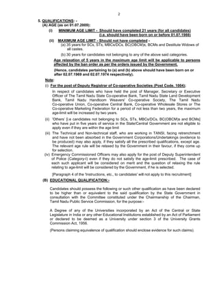2

5. QUALIFICATIONS: -
   (A) AGE (as on 01.07.2009):
       (i)  MINIMUM AGE LIMIT - Should have completed 21 years (for all candidates)
                                (i.e. should have been born on or before 01.07.1988)
      (ii)     MAXIMUM AGE LIMIT - Should not have completed -
                (a) 35 years for SCs, STs, MBCs/DCs, BC(OBCM)s, BCMs and Destitute Widows of
                    all castes.
             (b) 30 years for candidates not belonging to any of the above said categories.
         Age relaxation of 5 years in the maximum age limit will be applicable to persons
         affected by the ban order as per the orders issued by the Government.
             (Hence, candidates pertaining to (a) and (b) above should have been born on or
             after 02.07.1969 and 02.07.1974 respectively).
   Note:
   (i) For the post of Deputy Registrar of Co-operative Societies (Post Code. 1004);
        In respect of candidates who have held the post of Manager, Secretary or Executive
        Officer of The Tamil Nadu State Co-operative Bank, Tamil Nadu State Land Development
        Bank, Tamil Nadu Handloom Weavers' Co-operative Society, The Tamil Nadu
        Co-operative Union, Co-operative Central Bank, Co-operative Wholesale Stores or The
        Co-operative Marketing Federation for a period of not less than two years, the maximum
        age-limit will be increased by two years.
   (ii) 'Others’ [i.e candidates not belonging to SCs, STs, MBCs/DCs, BC(OBCM)s and BCMs]
          who have put in five years of service in the State/Central Government are not eligible to
          apply even if they are within the age limit
   (iii) The Technical and Non-technical staff, who are working in TANSI, facing retrenchment
          and have not been absorbed in the Government Corporations/Undertakings (evidence to
          be produced) may also apply, if they satisfy all the prescribed qualifications, except age.
          The relevant age rule will be relaxed by the Government in their favour, if they come up
          for selection.
   (iv) Emergency Commissioned Officers may also apply for the post of Deputy Superintendent
         of Police (Category-I) even if they do not satisfy the age-limit prescribed. The case of
         each such applicant will be considered on merit and the question of relaxing the rule
         relating to age-limit will be considered by the Government, if he is selected.
        [Paragraph 4 of the 'Instructions, etc., to candidates' will not apply to this recruitment]
  (B) EDUCATIONAL QUALIFICATION:-

      Candidates should possess the following or such other qualification as have been declared
      to be higher than or equivalent to the said qualification by the State Government in
      consultation with the Committee constituted under the Chairmanship of the Chairman,
      Tamil Nadu Public Service Commission, for the purpose:-

      A Degree of any of the Universities incorporated by an Act of the Central or State
      Legislature in India or any other Educational Institutions established by an Act of Parliament
      or declared to be deemed as a University under section 3 of the University Grants
      Commission Act, 1956.
      (Persons claiming equivalence of qualification should enclose evidence for such claims).
 