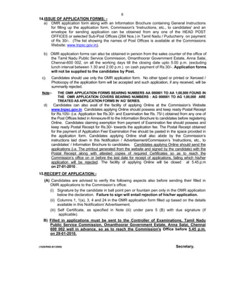 6
14.ISSUE OF APPLICATION FORMS: -
   a) OMR application form along with an Information Brochure containing General Instructions
      for filling up the application form, Commission's 'Instructions, etc., to candidates' and an
      envelope for sending application can be obtained from any one of the HEAD POST
      OFFICES or selected Sub-Post Offices (284 Nos.) in Tamil Nadu / Puducherry on payment
      of Rs 30/-. (The list showing the names of Post Offices is available at the Commissions
      Website: www.tnpsc.gov.in).

   b) OMR application forms can also be obtained in person from the sales counter of the office of
      the Tamil Nadu Public Service Commission, Omanthoorar Government Estate, Anna Salai,
      Chennai-600 002, on all the working days till the closing date upto 5.00 p.m. (excluding
      lunch interval between 1.30 and 2.00 p.m.) on cash payment of Rs.30/-. Application forms
      will not be supplied to the candidates by Post.
  c).    Candidates should use only the OMR application form. No other typed or printed or Xeroxed /
         Photocopy of the application form will be accepted and such application, if any received, will be
         summarily rejected.
  Note:-      THE OMR APPLICATION FORMS BEARING NUMBERS AA 000001 TO AA 1,00,000 FOUND IN
              THE OMR APPLICATION COVERS BEARING NUMBERS : AG 000001 TO AG 1,00,000 ARE
              TREATED AS APPLICATION FORMS IN ‘AG’ SERIES.
   d)      Candidates can also avail of the facility of applying Online at the Commission’s Website
         www.tnpsc.gov.in Candidates applying Online should possess and keep ready Postal Receipt
         for Rs.105/- (i.e. Application fee Rs.30/- and Examination fee Rs. 75/-) obtained from any one of
         the Post Offices listed in Annexure-III to the Information Brochure to candidates before registering
         Online. Candidates claiming exemption from payment of Examination fee should possess and
         keep ready Postal Receipt for Rs.30/- towards the application fee. The Postal Receipt obtained
         for the payment of Application Fee/ Examination Fee should be pasted in the space provided in
         the application form. Candidates applying Online shall also abide by the Commission’s
         instructions laid down in this Notification / Advertisement/Commission’s ‘Instructions, etc., to
         candidates’ / Information Brochure to candidates. Candidates applying Online should send the
         applications (i.e. The printout generated from the website and signed by the candidate) with the
         Postal Receipt along with attested copies of required Certificates so as to reach the
         Commission’s office on or before the last date for receipt of applications, failing which his/her
         application will be rejected. The facility of applying Online will be closed at 5.45.p.m
         on 27-01-2010 .
15.RECEIPT OF APPLICATlON:-
    (A) Candidates are advised to verify the following aspects also before sending their filled in
       OMR applications to the Commission’s office:
       (i) Signature by the candidate in ball point pen or fountain pen only in the OMR application
             below the declaration. Failure to sign will entail rejection of his/her application.
       (ii) Columns 1, 1(a), 3, 4 and 24 in the OMR application form filled up based on the details
             available in this Notification/ Advertisement.
       (iii) Self Certificate, as specified in Note (iii) under para 5 (B) with due signature (if
              applicable).
   B) Filled in applications must be sent to the Controller of Examinations, Tamil Nadu
      Public Service Commission, Omanthoorar Government Estate, Anna Salai, Chennai
      600 002 well in advance, so as to reach the Commission's Office before 5.45 p.m.
      on 29-01-2010.


(1028/RND-B1/2009)                                                                       Secretary.
 