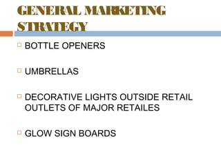 GENERAL MARKETING 
STRATEGY 
 BOTTLE OPENERS 
 UMBRELLAS 
 DECORATIVE LIGHTS OUTSIDE RETAIL 
OUTLETS OF MAJOR RETAILES 
 GLOW SIGN BOARDS 
 