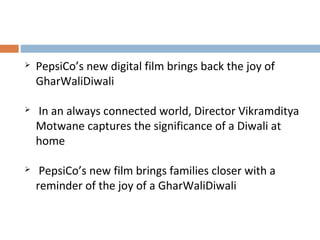  PepsiCo’s new digital film brings back the joy of 
GharWaliDiwali 
 In an always connected world, Director Vikramditya 
Motwane captures the significance of a Diwali at 
home 
 PepsiCo’s new film brings families closer with a 
reminder of the joy of a GharWaliDiwali 
 
