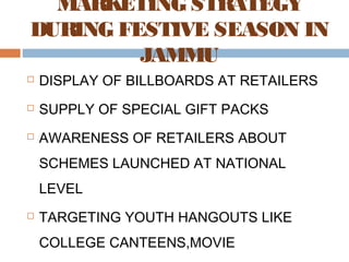 MARKETING STRATEGY 
DURING FESTIVE SEASON IN 
JAMMU 
 DISPLAY OF BILLBOARDS AT RETAILERS 
 SUPPLY OF SPECIAL GIFT PACKS 
 AWARENESS OF RETAILERS ABOUT 
SCHEMES LAUNCHED AT NATIONAL 
LEVEL 
 TARGETING YOUTH HANGOUTS LIKE 
COLLEGE CANTEENS,MOVIE 
THEATERS,MALLS, ETC. 
 