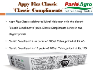 Appy Fizz Classic 
'Classic Compliments' 
 Appy Fizz Classic celebrated Diwali this year with the elegant 
'Classic Compliments' pack. Classic Compliments comes in two 
elegant packs: 
 Classic Compliments - 6 packs of 200ml Tetra, priced at Rs. 65 
 Classic Compliments - 12 packs of 200ml Tetra, priced at Rs. 125 
 