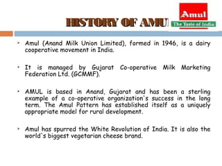 HHIISSTTOORRYY OOFF AAMMUULL 
 Amul (Anand Milk Union Limited), formed in 1946, is a dairy 
cooperative movement in India. 
 It is managed by Gujarat Co-operative Milk Marketing 
Federation Ltd. (GCMMF). 
 AMUL is based in Anand, Gujarat and has been a sterling 
example of a co-operative organization's success in the long 
term. The Amul Pattern has established itself as a uniquely 
appropriate model for rural development. 
 Amul has spurred the White Revolution of India. It is also the 
world's biggest vegetarian cheese brand. 
 