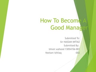 How To Become A
Good Manager
Submitted To:
Sir HASSAN IMTIAZ
Submitted By:
Umair waheed 13054156-001
Neelam ishtiaq -002
 