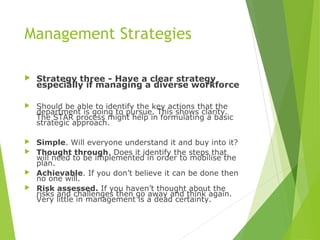 Management Strategies
 Strategy three - Have a clear strategy
especially if managing a diverse workforce
 Should be able to identify the key actions that the
department is going to pursue. This shows clarity.
The STAR process might help in formulating a basic
strategic approach.
 Simple. Will everyone understand it and buy into it?
 Thought through. Does it identify the steps that
will need to be implemented in order to mobilise the
plan.
 Achievable. If you don’t believe it can be done then
no one will.
 Risk assessed. If you haven’t thought about the
risks and challenges then go away and think again.
Very little in management is a dead certainty.
 