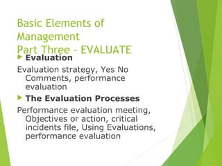 Basic Elements of
Management
Part Three - EVALUATE
 Evaluation
Evaluation strategy, Yes No
Comments, performance
evaluation
 The Evaluation Processes
Performance evaluation meeting,
Objectives or action, critical
incidents file, Using Evaluations,
performance evaluation
 