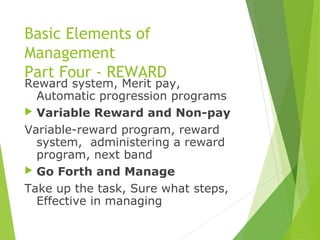 Basic Elements of
Management
Part Four - REWARD
Reward system, Merit pay,
Automatic progression programs
 Variable Reward and Non-pay
Variable-reward program, reward
system, administering a reward
program, next band
 Go Forth and Manage
Take up the task, Sure what steps,
Effective in managing
 
