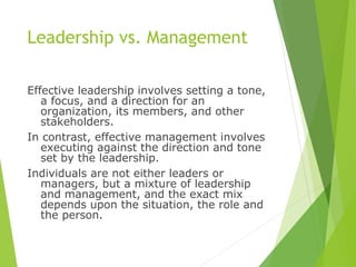 Leadership vs. Management
Effective leadership involves setting a tone,
a focus, and a direction for an
organization, its members, and other
stakeholders.
In contrast, effective management involves
executing against the direction and tone
set by the leadership.
Individuals are not either leaders or
managers, but a mixture of leadership
and management, and the exact mix
depends upon the situation, the role and
the person.
 