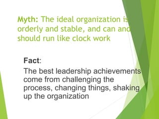 Myth: The ideal organization is
orderly and stable, and can and
should run like clock work
Fact:
The best leadership achievements
come from challenging the
process, changing things, shaking
up the organization
 